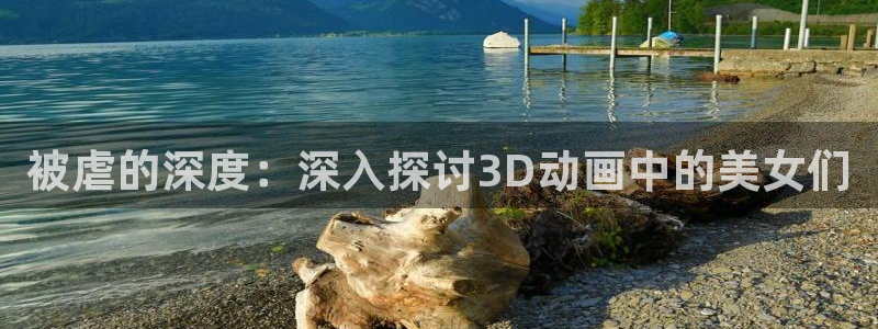 风车动漫免费观看视频：被虐的深度：深入探讨3D动画中的美女们